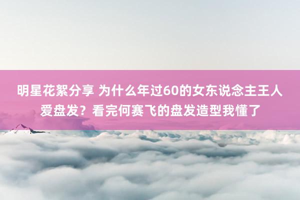 明星花絮分享 为什么年过60的女东说念主王人爱盘发？看完何赛飞的盘发造型我懂了