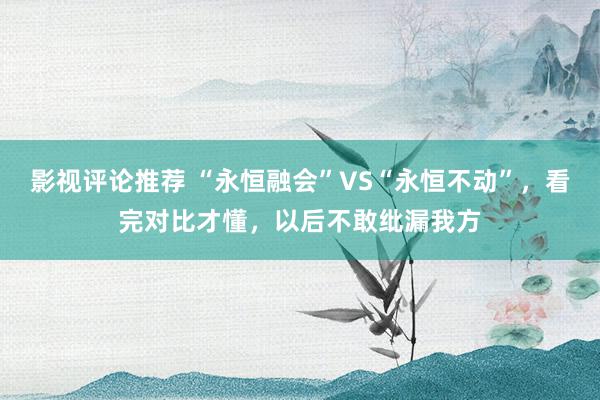 影视评论推荐 “永恒融会”VS“永恒不动”，看完对比才懂，以后不敢纰漏我方