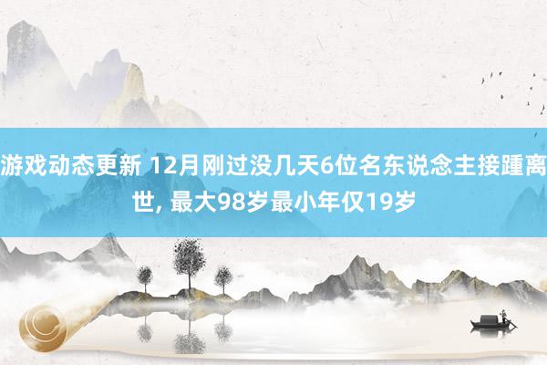 游戏动态更新 12月刚过没几天6位名东说念主接踵离世, 最大98岁最小年仅19岁