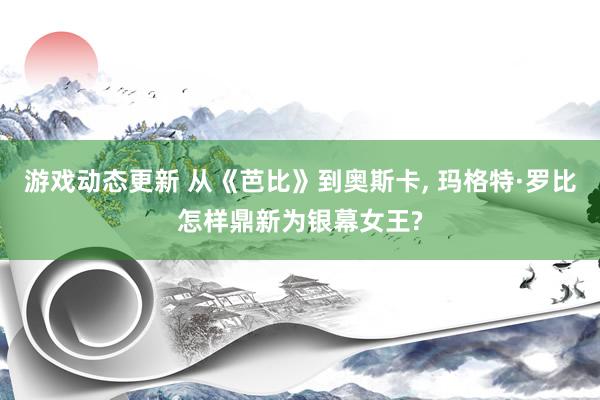 游戏动态更新 从《芭比》到奥斯卡, 玛格特·罗比怎样鼎新为银幕女王?