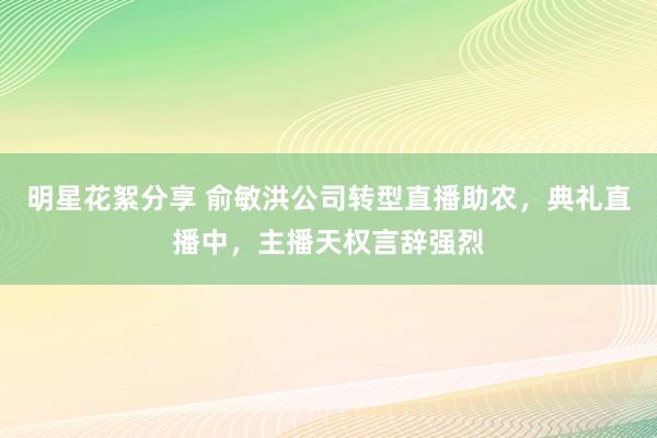 明星花絮分享 俞敏洪公司转型直播助农，典礼直播中，主播天权言辞强烈