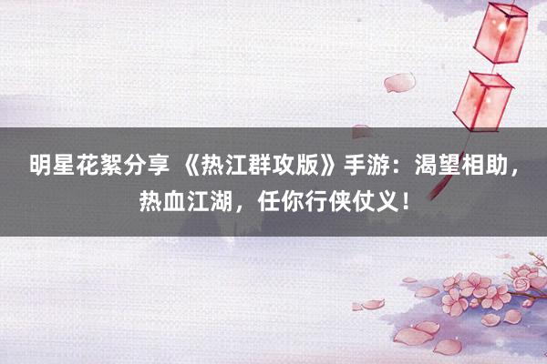 明星花絮分享 《热江群攻版》手游：渴望相助，热血江湖，任你行侠仗义！