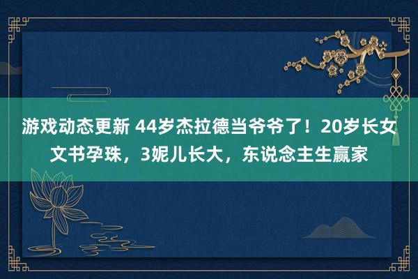 游戏动态更新 44岁杰拉德当爷爷了！20岁长女文书孕珠，3妮儿长大，东说念主生赢家