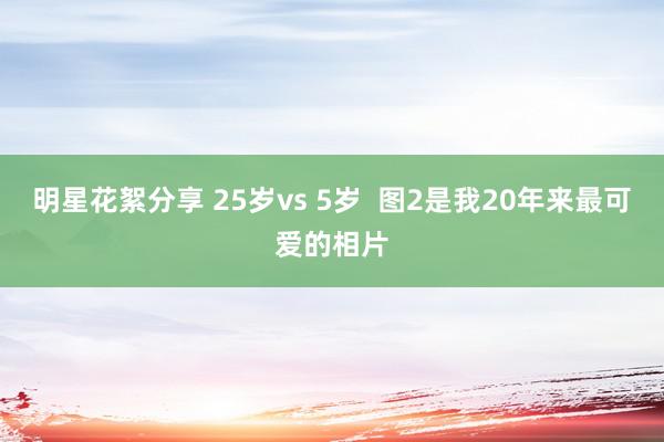 明星花絮分享 25岁vs 5岁  图2是我20年来最可爱的相片