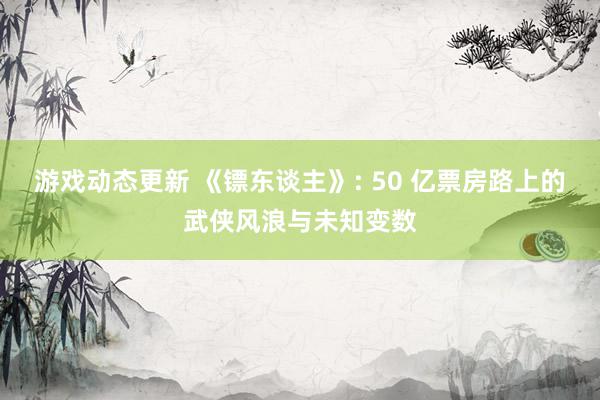 游戏动态更新 《镖东谈主》: 50 亿票房路上的武侠风浪与未知变数