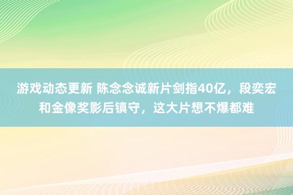 游戏动态更新 陈念念诚新片剑指40亿，段奕宏和金像奖影后镇守，这大片想不爆都难