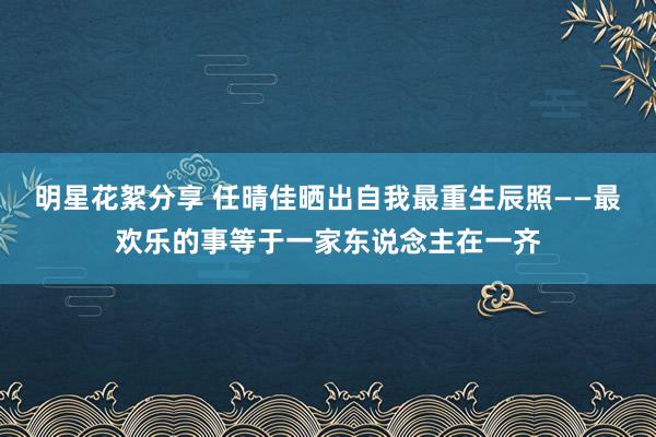 明星花絮分享 任晴佳晒出自我最重生辰照——最欢乐的事等于一家东说念主在一齐