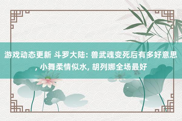 游戏动态更新 斗罗大陆: 兽武魂变死后有多好意思, 小舞柔情似水, 胡列娜全场最好