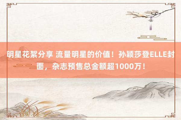 明星花絮分享 流量明星的价值！孙颖莎登ELLE封面，杂志预售总金额超1000万！