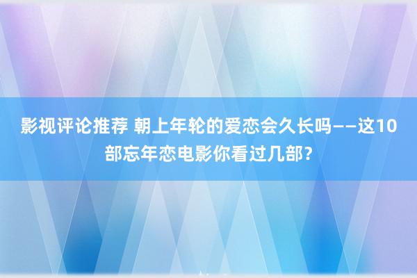 影视评论推荐 朝上年轮的爱恋会久长吗——这10部忘年恋电影你看过几部？