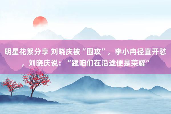 明星花絮分享 刘晓庆被“围攻”，李小冉径直开怼，刘晓庆说：“跟咱们在沿途便是荣耀”