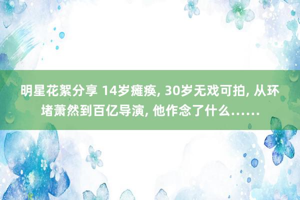 明星花絮分享 14岁瘫痪, 30岁无戏可拍, 从环堵萧然到百亿导演, 他作念了什么……