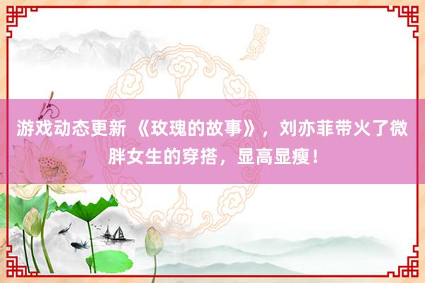 游戏动态更新 《玫瑰的故事》，刘亦菲带火了微胖女生的穿搭，显高显瘦！