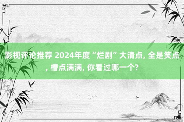 影视评论推荐 2024年度“烂剧”大清点, 全是笑点, 槽点满满, 你看过哪一个?