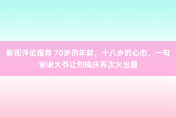 影视评论推荐 70岁的年龄，十八岁的心态，一句谢谢大爷让刘晓庆再次火出圈