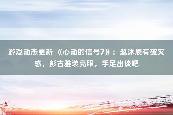 游戏动态更新 《心动的信号7》：赵沐辰有破灭感，彭古雅装亮眼，手足出谈吧