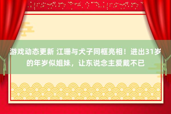 游戏动态更新 江珊与犬子同框亮相！进出31岁的年岁似姐妹，让东说念主爱戴不已