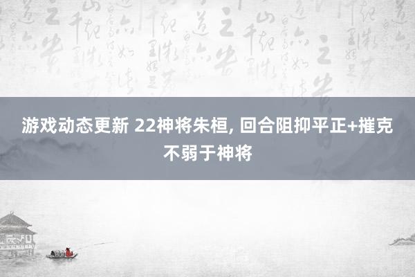 游戏动态更新 22神将朱桓, 回合阻抑平正+摧克不弱于神将