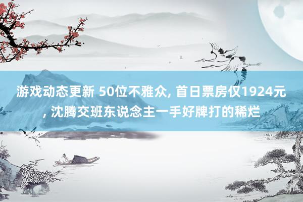 游戏动态更新 50位不雅众, 首日票房仅1924元, 沈腾交班东说念主一手好牌打的稀烂