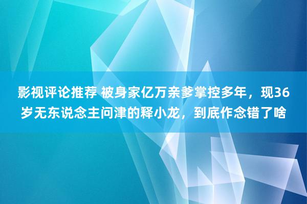 影视评论推荐 被身家亿万亲爹掌控多年，现36岁无东说念主问津的释小龙，到底作念错了啥