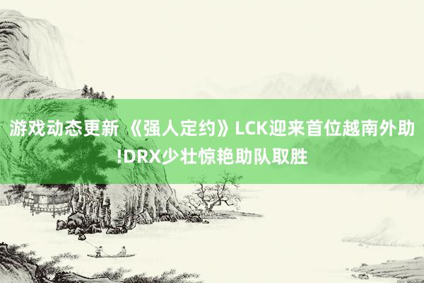 游戏动态更新 《强人定约》LCK迎来首位越南外助!DRX少壮惊艳助队取胜