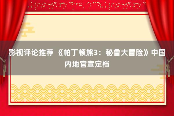 影视评论推荐 《帕丁顿熊3：秘鲁大冒险》中国内地官宣定档