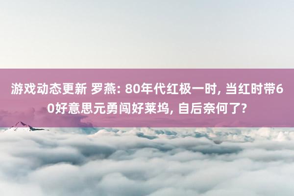 游戏动态更新 罗燕: 80年代红极一时, 当红时带60好意思元勇闯好莱坞, 自后奈何了?