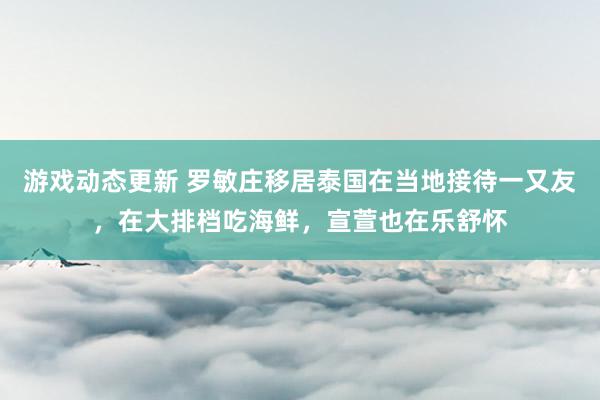 游戏动态更新 罗敏庄移居泰国在当地接待一又友，在大排档吃海鲜，宣萱也在乐舒怀