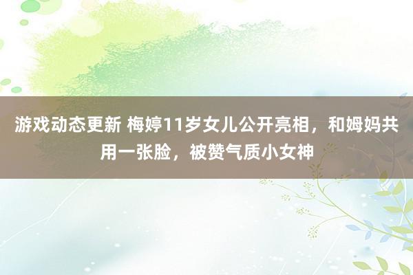 游戏动态更新 梅婷11岁女儿公开亮相，和姆妈共用一张脸，被赞气质小女神