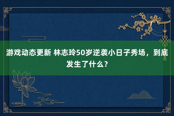 游戏动态更新 林志玲50岁逆袭小日子秀场，到底发生了什么？