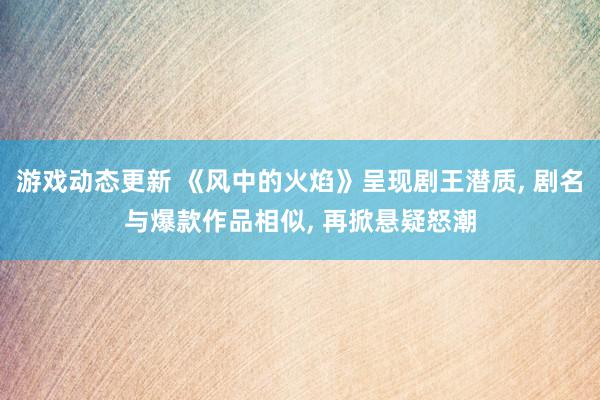 游戏动态更新 《风中的火焰》呈现剧王潜质, 剧名与爆款作品相似, 再掀悬疑怒潮