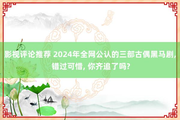 影视评论推荐 2024年全网公认的三部古偶黑马剧, 错过可惜, 你齐追了吗?