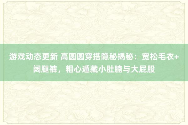 游戏动态更新 高圆圆穿搭隐秘揭秘：宽松毛衣+阔腿裤，粗心遁藏小肚腩与大屁股