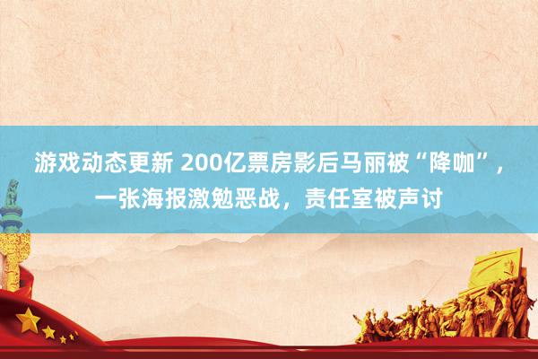 游戏动态更新 200亿票房影后马丽被“降咖”，一张海报激勉恶战，责任室被声讨