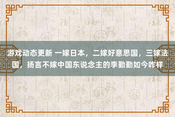 游戏动态更新 一嫁日本，二嫁好意思国，三嫁法国，扬言不嫁中国东说念主的李勤勤如今咋样