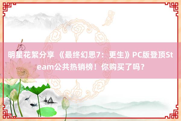 明星花絮分享 《最终幻思7：更生》PC版登顶Steam公共热销榜！你购买了吗？