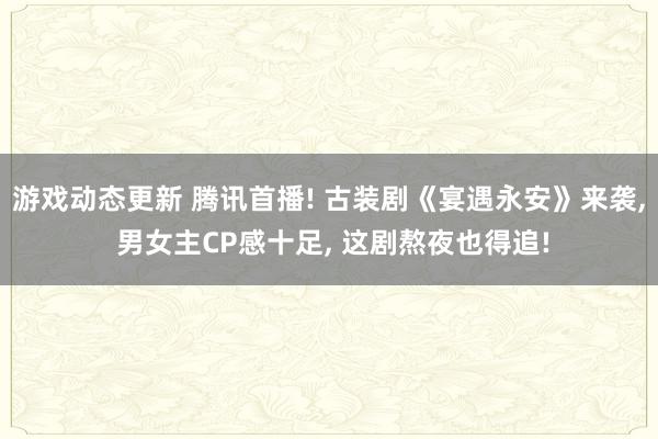 游戏动态更新 腾讯首播! 古装剧《宴遇永安》来袭, 男女主CP感十足, 这剧熬夜也得追!