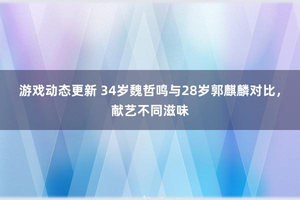 游戏动态更新 34岁魏哲鸣与28岁郭麒麟对比，献艺不同滋味