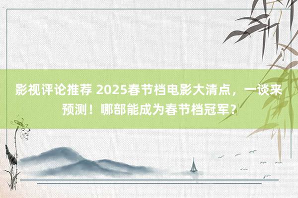 影视评论推荐 2025春节档电影大清点，一谈来预测！哪部能成为春节档冠军？