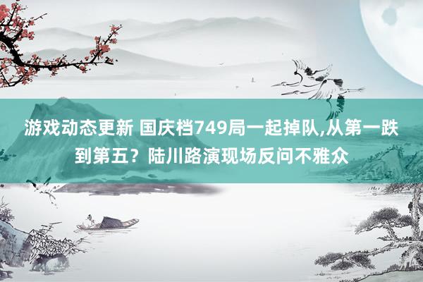 游戏动态更新 国庆档749局一起掉队,从第一跌到第五？陆川路演现场反问不雅众