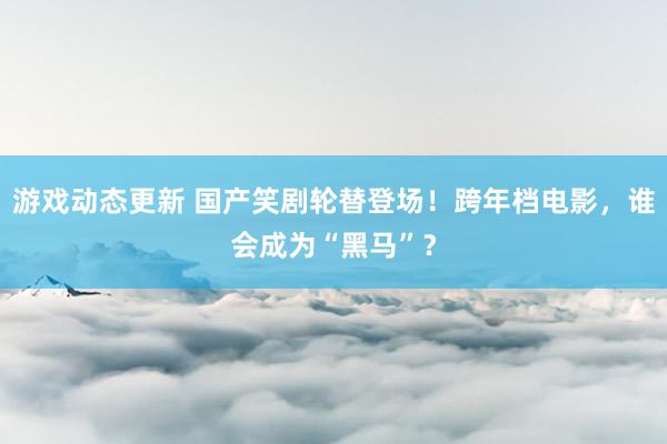 游戏动态更新 国产笑剧轮替登场！跨年档电影，谁会成为“黑马”？