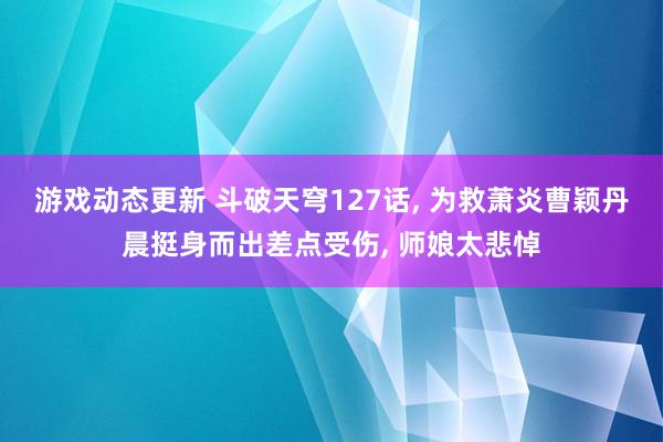 游戏动态更新 斗破天穹127话, 为救萧炎曹颖丹晨挺身而出差点受伤, 师娘太悲悼