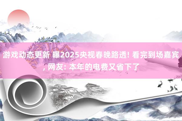 游戏动态更新 曝2025央视春晚路透! 看完到场嘉宾, 网友: 本年的电费又省下了