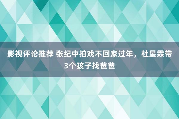 影视评论推荐 张纪中拍戏不回家过年，杜星霖带3个孩子找爸爸