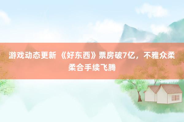 游戏动态更新 《好东西》票房破7亿，不雅众柔柔合手续飞腾