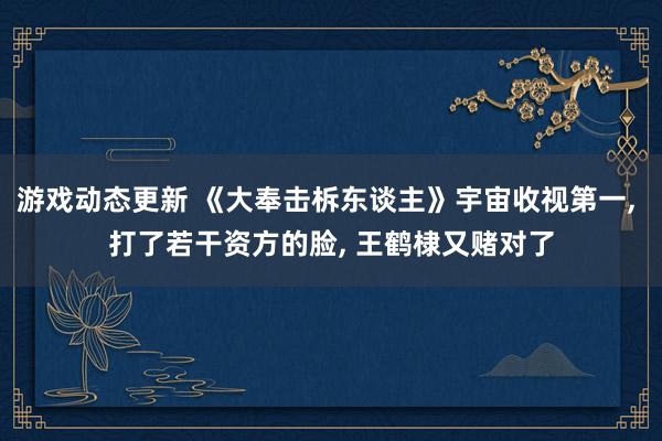 游戏动态更新 《大奉击柝东谈主》宇宙收视第一, 打了若干资方的脸, 王鹤棣又赌对了