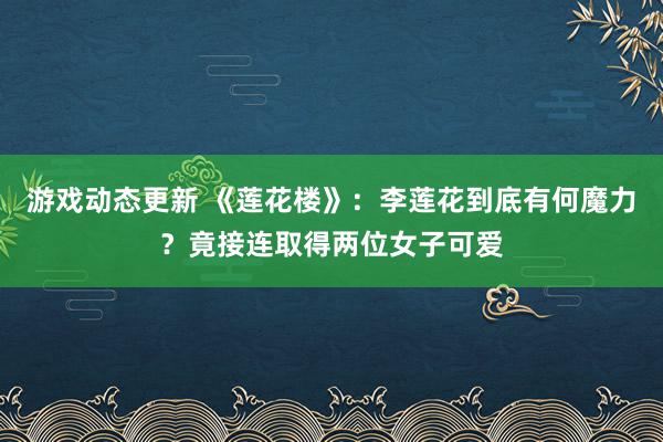 游戏动态更新 《莲花楼》：李莲花到底有何魔力？竟接连取得两位女子可爱