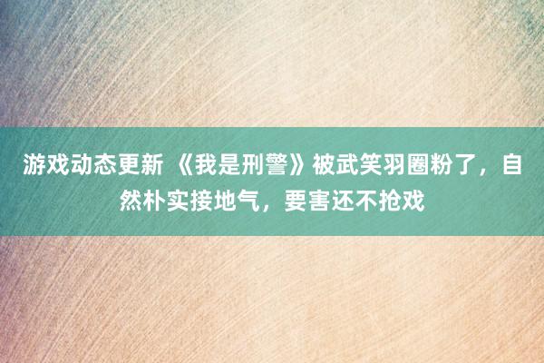 游戏动态更新 《我是刑警》被武笑羽圈粉了，自然朴实接地气，要害还不抢戏