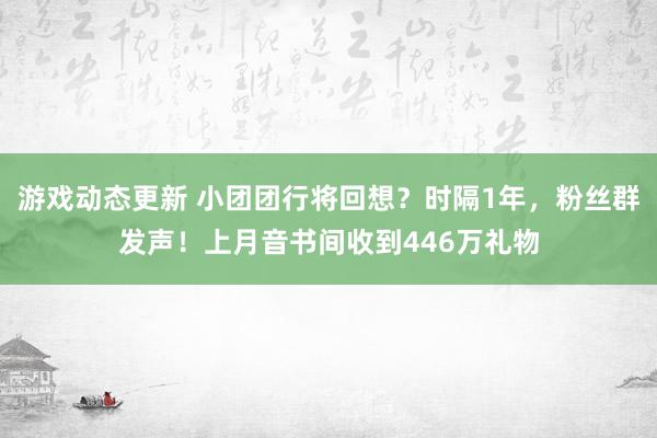 游戏动态更新 小团团行将回想？时隔1年，粉丝群发声！上月音书间收到446万礼物