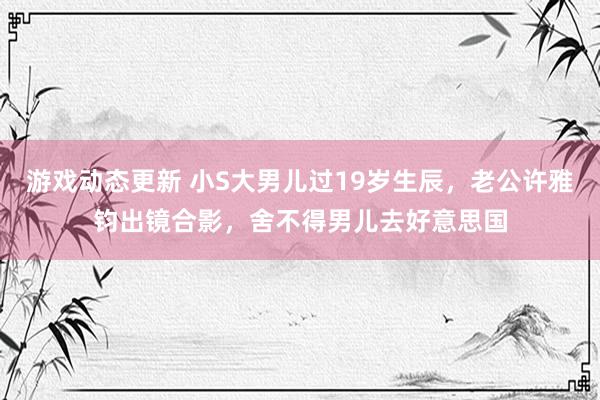 游戏动态更新 小S大男儿过19岁生辰，老公许雅钧出镜合影，舍不得男儿去好意思国